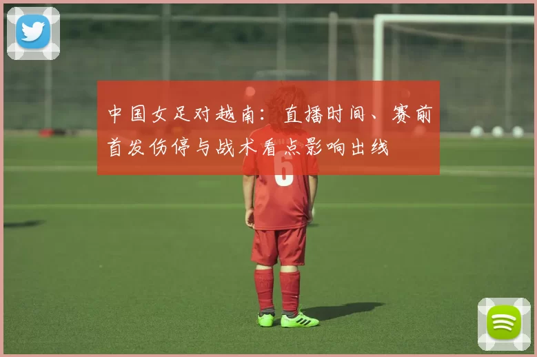 中国女足对越南：直播时间、赛前首发伤停与战术看点影响出线