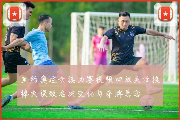 里约奥运会接力赛视频回放关注换棒失误致名次变化与夺牌悬念