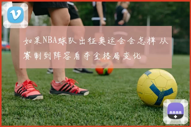 如果NBA球队出征奥运会会怎样 从赛制到阵容看夺金格局变化