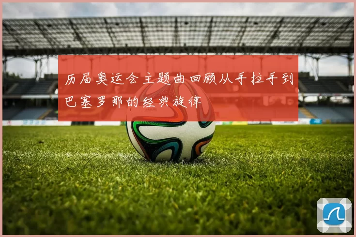 历届奥运会主题曲回顾从手拉手到巴塞罗那的经典旋律