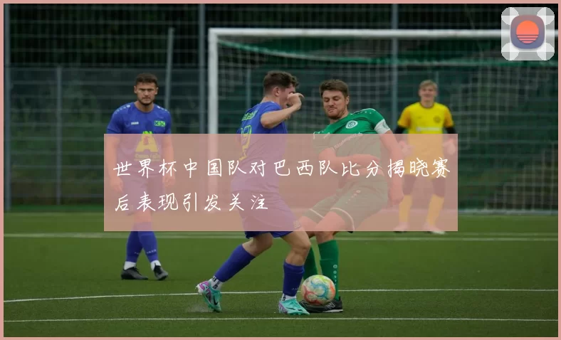 世界杯中国队对巴西队比分揭晓赛后表现引发关注