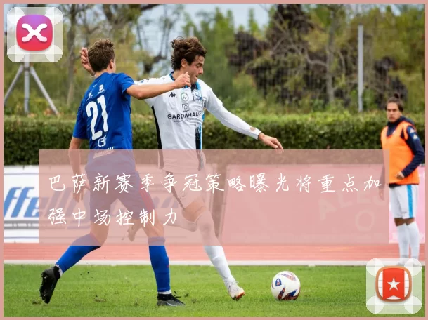 巴萨新赛季争冠策略曝光将重点加强中场控制力