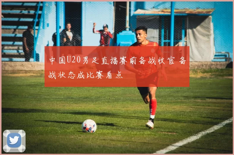中国U20男足直播赛前备战收官 备战状态成比赛看点