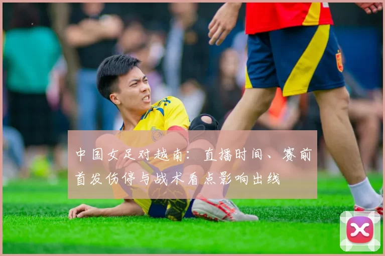 中国女足对越南：直播时间、赛前首发伤停与战术看点影响出线