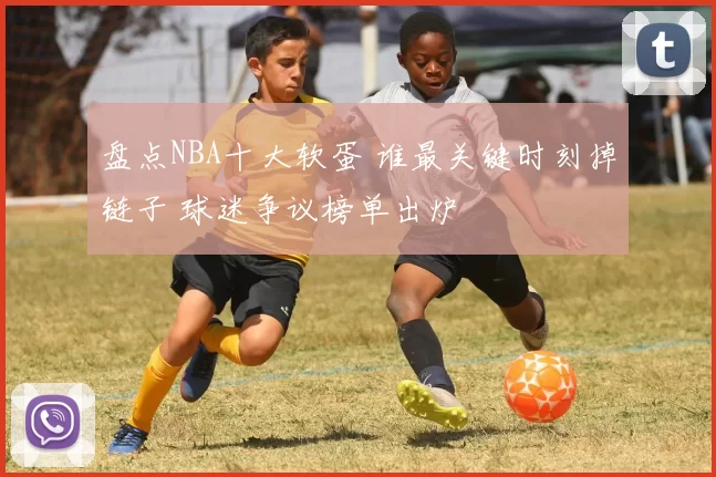 盘点NBA十大软蛋 谁最关键时刻掉链子 球迷争议榜单出炉