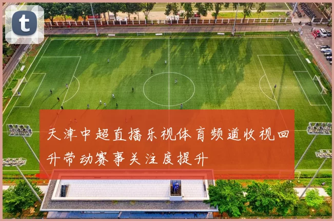 天津中超直播乐视体育频道收视回升带动赛事关注度提升
