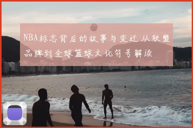NBA标志背后的故事与变迁 从联盟品牌到全球篮球文化符号解读