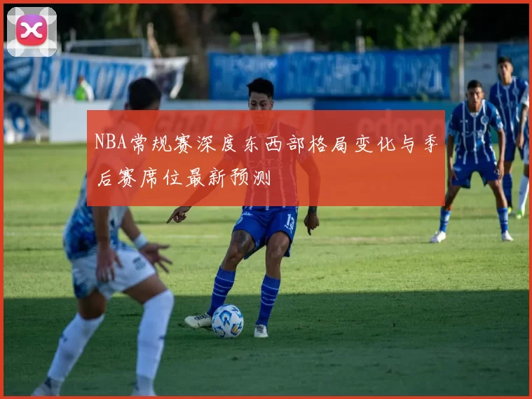 NBA常规赛深度东西部格局变化与季后赛席位最新预测