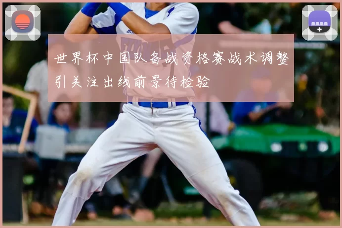 世界杯中国队备战资格赛战术调整引关注出线前景待检验