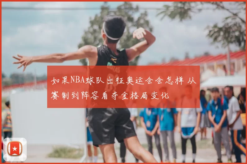 如果NBA球队出征奥运会会怎样 从赛制到阵容看夺金格局变化