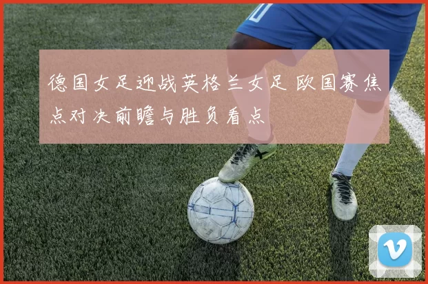 德国女足迎战英格兰女足 欧国赛焦点对决前瞻与胜负看点