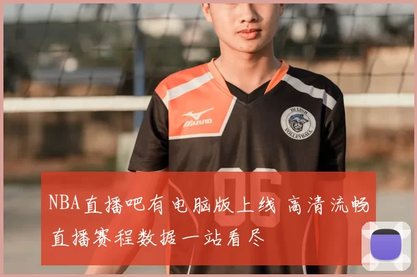 NBA直播吧有电脑版上线 高清流畅直播赛程数据一站看尽