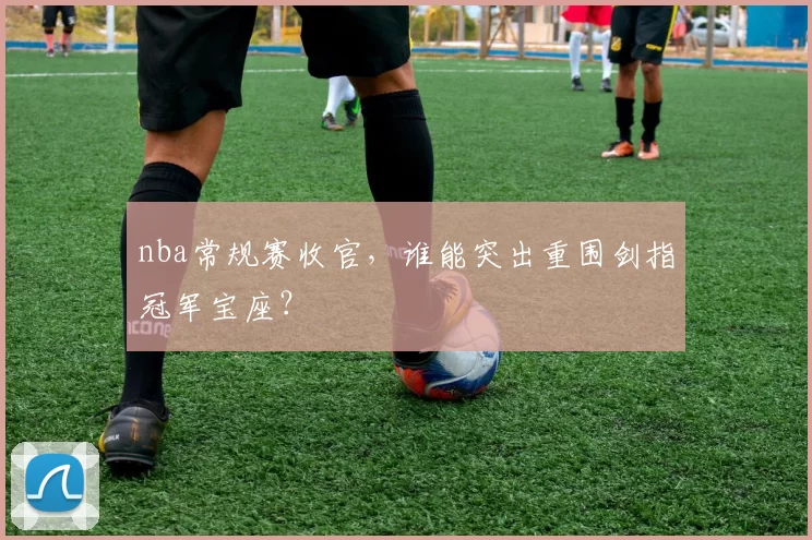 nba常规赛收官，谁能突出重围剑指冠军宝座？