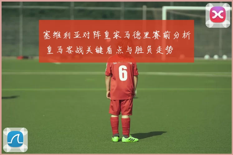 塞维利亚对阵皇家马德里赛前分析 皇马客战关键看点与胜负走势