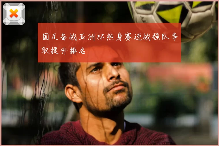 国足备战亚洲杯热身赛连战强队争取提升排名