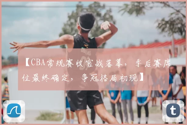 【CBA常规赛收官战落幕,季后赛席位最终确定,争冠格局初现】