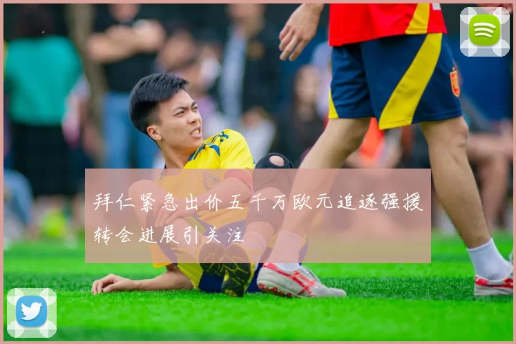 拜仁紧急出价五千万欧元追逐强援转会进展引关注
