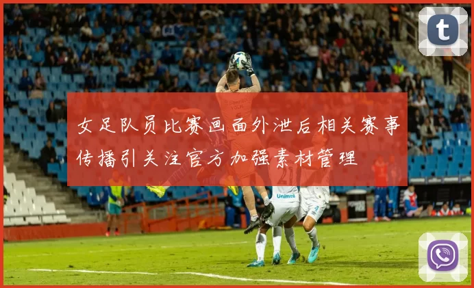 女足队员比赛画面外泄后相关赛事传播引关注官方加强素材管理