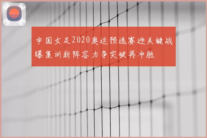 中国女足2020奥运预选赛迎关键战曝集训新阵容力争突破再冲胜