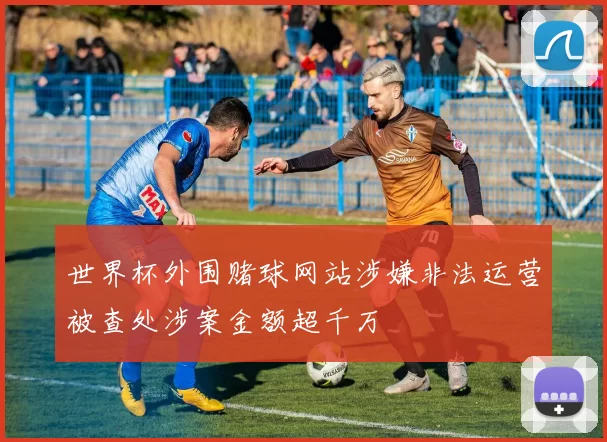 世界杯外围赌球网站涉嫌非法运营被查处涉案金额超千万