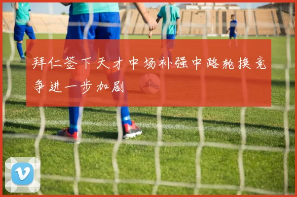 拜仁签下天才中场补强中路轮换竞争进一步加剧
