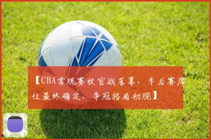 【CBA常规赛收官战落幕,季后赛席位最终确定,争冠格局初现】