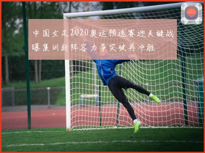 中国女足2020奥运预选赛迎关键战曝集训新阵容力争突破再冲胜