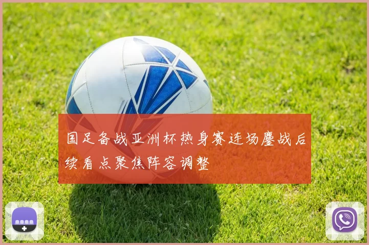 国足备战亚洲杯热身赛连场鏖战后续看点聚焦阵容调整