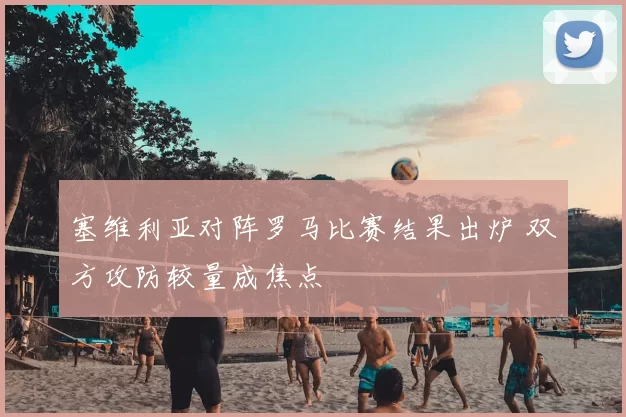 塞维利亚对阵罗马比赛结果出炉 双方攻防较量成焦点