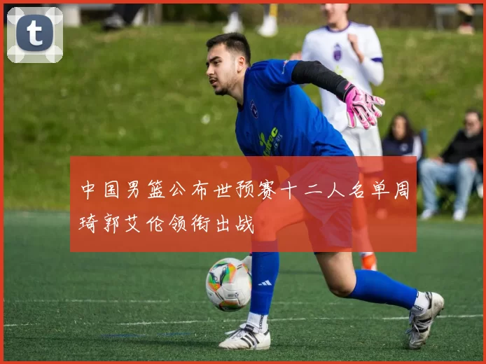 中国男篮公布世预赛十二人名单周琦郭艾伦领衔出战