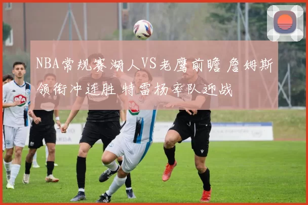 NBA常规赛湖人VS老鹰前瞻 詹姆斯领衔冲连胜 特雷杨率队迎战