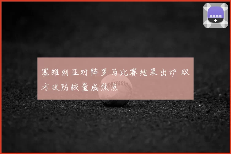 塞维利亚对阵罗马比赛结果出炉 双方攻防较量成焦点