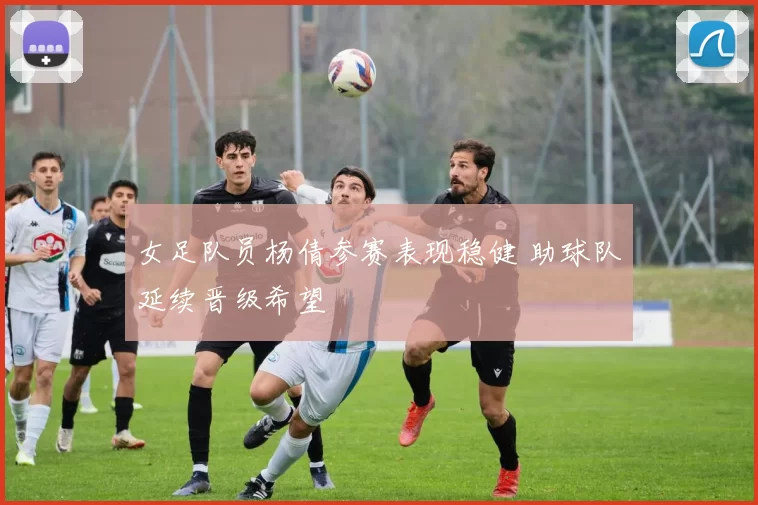 女足队员杨倩参赛表现稳健 助球队延续晋级希望
