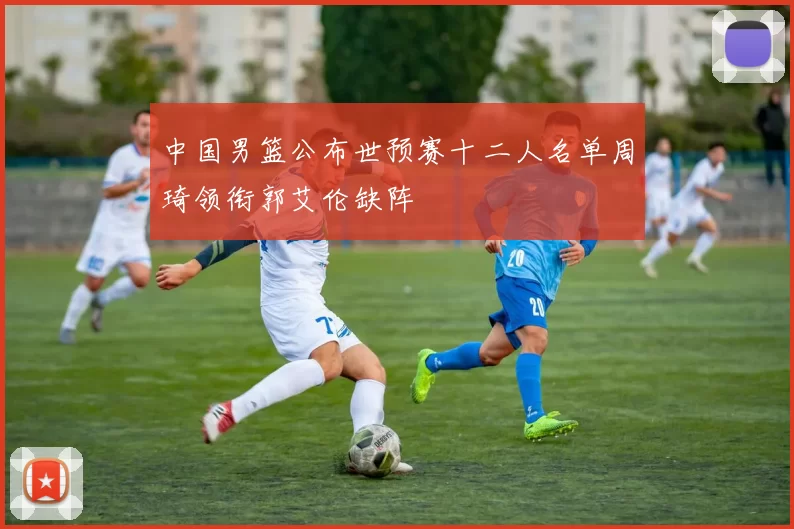 中国男篮公布世预赛十二人名单周琦领衔郭艾伦缺阵