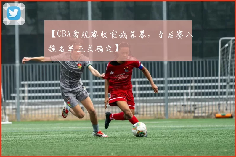 【CBA常规赛收官战落幕,季后赛八强名单正式确定】