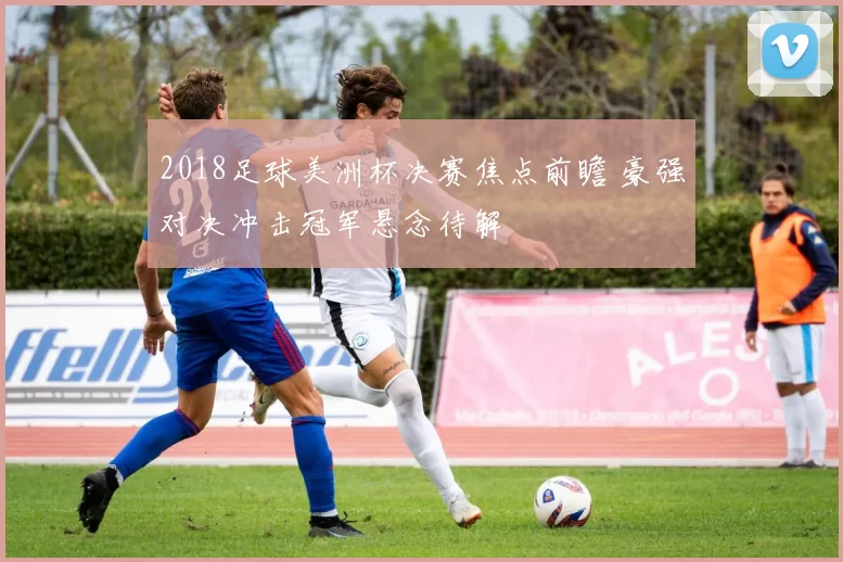 2018足球美洲杯决赛焦点前瞻 豪强对决冲击冠军悬念待解