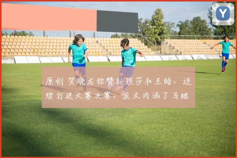 原创 贺晓龙称赞孙颖莎和王皓，连续打进大赛决赛，发文内涵了马继华