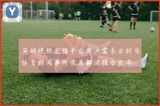 英超视频直播平台用户需求分析与体育新闻事件深度解读报告发布