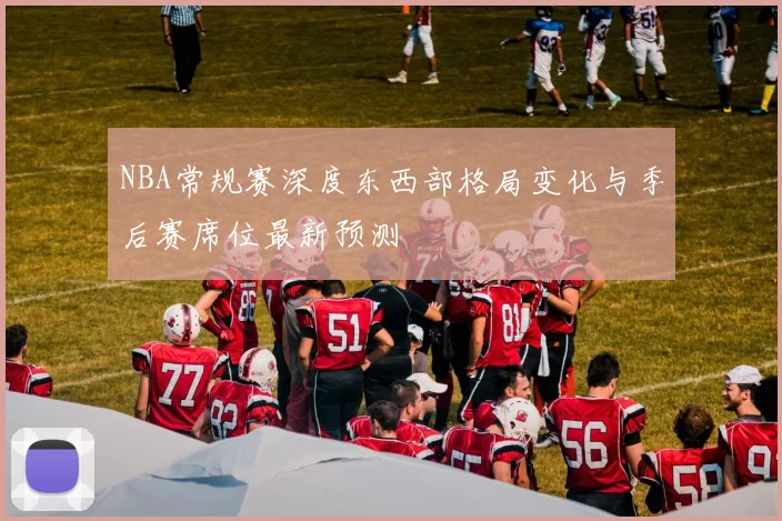 NBA常规赛深度东西部格局变化与季后赛席位最新预测