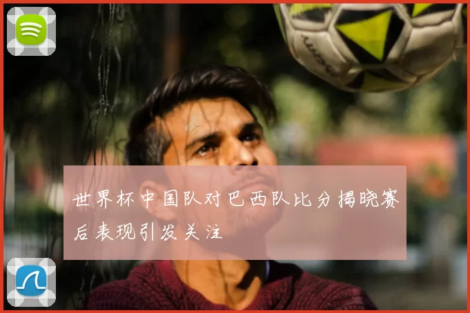 世界杯中国队对巴西队比分揭晓赛后表现引发关注
