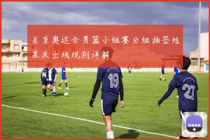 东京奥运会男篮小组赛分组抽签结果及出线规则详解