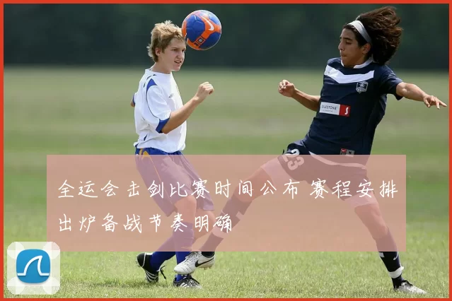 全运会击剑比赛时间公布 赛程安排出炉备战节奏明确