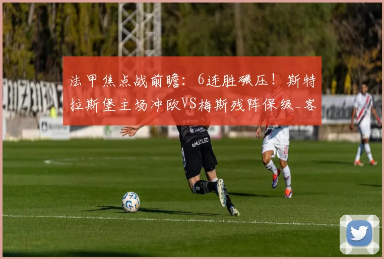 法甲焦点战前瞻：6连胜碾压！斯特拉斯堡主场冲欧VS梅斯残阵保级_客场_核心_定位球