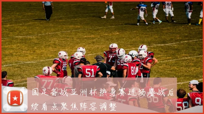 国足备战亚洲杯热身赛连场鏖战后续看点聚焦阵容调整