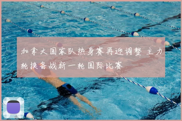 加拿大国家队热身赛再迎调整 主力轮换备战新一轮国际比赛