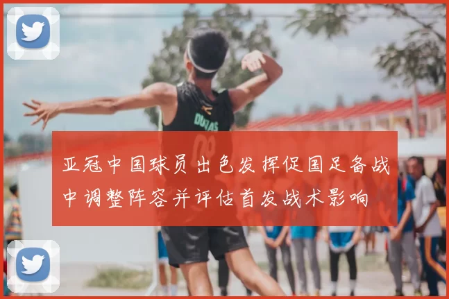 亚冠中国球员出色发挥促国足备战中调整阵容并评估首发战术影响