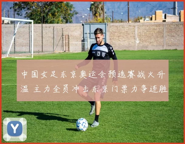 中国女足东京奥运会预选赛战火升温 主力全员冲击东京门票力争连胜