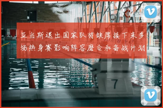 亚当斯退出国家队将缺席接下来多场热身赛影响阵容磨合和备战计划