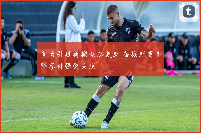 皇马引进新援动态更新 备战新赛季阵容补强受关注