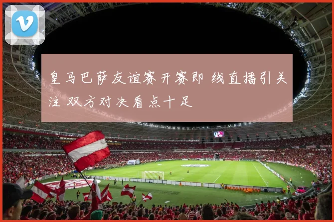 皇马巴萨友谊赛开赛即 线直播引关注 双方对决看点十足